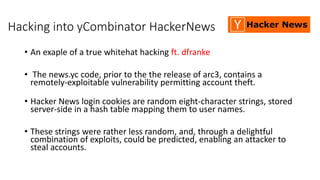Hacking into yCombinator HackerNews
• An exaple of a true whitehat hacking ft. dfranke
• The news.yc code, prior to the the release of arc3, contains a
remotely-exploitable vulnerability permitting account theft.
• Hacker News login cookies are random eight-character strings, stored
server-side in a hash table mapping them to user names.
• These strings were rather less random, and, through a delightful
combination of exploits, could be predicted, enabling an attacker to
steal accounts.
 