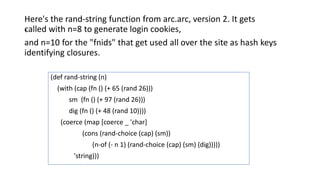 .
Here's the rand-string function from arc.arc, version 2. It gets
called with n=8 to generate login cookies,
and n=10 for the "fnids" that get used all over the site as hash keys
identifying closures.
(def rand-string (n)
(with (cap (fn () (+ 65 (rand 26)))
sm (fn () (+ 97 (rand 26)))
dig (fn () (+ 48 (rand 10))))
(coerce (map [coerce _ 'char]
(cons (rand-choice (cap) (sm))
(n-of (- n 1) (rand-choice (cap) (sm) (dig)))))
'string)))
 