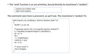 .• The 'rand' function is an arc primitive, bound directly to mzscheme's 'random':
The comment seen here is prescient, as we'll see. The mzscheme's 'random' fn:
; need to use a better seed
(xdef 'rand random)
static long sch_int_rand(long n, Scheme_Random_State *rs)
{
double x, q, qn, xq;
/* generate result in {0..n-1} using the rejection method */
q = (double)( (unsigned long)(m1 / (double)n) );
qn = q * n;
do {
x = mrg32k3a(rs);
} while (x >= qn);
xq = x / q;
/* return result */
return (long)xq;
}
 