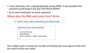 • It was obviously, not a cryptographically strong PRNG. It was possible that
someone could break it but was TOO MUCH MATH!
• So he went looking for an easier approach.
Where does the RNG seed come from? Ah ha
The random seed is merely the number of milliseconds since epoch at the time
the seed function was called
rs = scheme_make_random_state(scheme_get_milliseconds());
long scheme_get_milliseconds(void)
{
struct timeb now;
ftime(&now);
return now.time * 1000 + now.millitm;
}
 