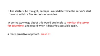• For starters, he thought, perhaps I could determine the server's start
time to within a few seconds or minutes.
A boring way to go about this would be simply to monitor the server
for downtime, and record when it became accessible again.
a more proactive approach: crash it!
 