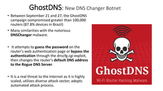 GhostDNS: New DNS Changer Botnet
• Between September 21 and 27, the GhostDNS
campaign compromised greater than 100,000
routers (87.8% devices in Brazil)
• Many similarities with the notorious
DNSChanger malware.
• It attempts to guess the password on the
router's web authentication page or bypass the
authentication through the dnscfg.cgi exploit,
then changes the router's default DNS address
to the Rogue DNS Server.
• It is a real threat to the Internet as it is highly
scaled, utilizes diverse attack vector, adopts
automated attack process.
 