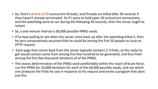 • So, there's a limit of 50 concurrent threads, and threads are killed after 30 seconds if
they haven't already terminated. So if I were to hold open 50 concurrent connections,
and the watchdog were to run during the following 30 seconds, then the server ought to
restart.
• So, a one-minute interval is 60,000 possible PRNG seeds.
• If he kept polling to see when the server came back up after the watchdog killed it, then
he very conservatively assumed that he could be among the first 50 people to issue an
HTTP request.
• Each page that comes back from the server typically contains 2-3 fnids, so the reply he
got would contain some from among first few hundred to be generated, and thus from
among the first few thousand iterations of of the PRNG.
• This leaves determination of the PRNG seed comfortably within the reach of brute force:
run the PRNG for 10,000 iterations for each of the 60,000 possible seeds, and see which
one produces the fnids he saw in response to his request and wrote a program that does
just this
 