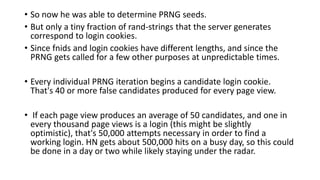 • So now he was able to determine PRNG seeds.
• But only a tiny fraction of rand-strings that the server generates
correspond to login cookies.
• Since fnids and login cookies have different lengths, and since the
PRNG gets called for a few other purposes at unpredictable times.
• Every individual PRNG iteration begins a candidate login cookie.
That's 40 or more false candidates produced for every page view.
• If each page view produces an average of 50 candidates, and one in
every thousand page views is a login (this might be slightly
optimistic), that's 50,000 attempts necessary in order to find a
working login. HN gets about 500,000 hits on a busy day, so this could
be done in a day or two while likely staying under the radar.
 
