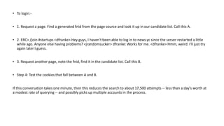 • To login:-
• 1. Request a page. Find a generated fnid from the page source and look it up in our candidate list. Call this A.
• 2. ERC> /join #startups <dfranke> Hey guys, I haven't been able to log in to news.yc since the server restarted a little
while ago. Anyone else having problems? <jrandomsucker> dfranke: Works for me. <dfranke> Hmm, weird. I'll just try
again later I guess.
• 3. Request another page, note the fnid, find it in the candidate list. Call this B.
• Step 4: Test the cookies that fall between A and B.
If this conversation takes one minute, then this reduces the search to about 17,500 attempts -- less than a day's worth at
a modest rate of querying -- and possibly picks up multiple accounts in the process.
 