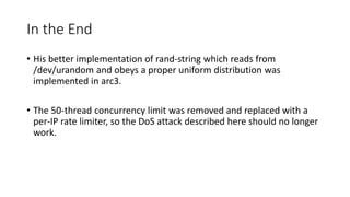 In the End
• His better implementation of rand-string which reads from
/dev/urandom and obeys a proper uniform distribution was
implemented in arc3.
• The 50-thread concurrency limit was removed and replaced with a
per-IP rate limiter, so the DoS attack described here should no longer
work.
 