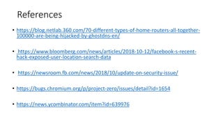 References
• https://blog.netlab.360.com/70-different-types-of-home-routers-all-together-
100000-are-being-hijacked-by-ghostdns-en/
• https://www.bloomberg.com/news/articles/2018-10-12/facebook-s-recent-
hack-exposed-user-location-search-data
• https://newsroom.fb.com/news/2018/10/update-on-security-issue/
• https://bugs.chromium.org/p/project-zero/issues/detail?id=1654
• https://news.ycombinator.com/item?id=639976
 