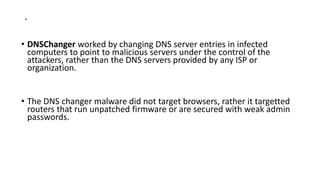 .
• DNSChanger worked by changing DNS server entries in infected
computers to point to malicious servers under the control of the
attackers, rather than the DNS servers provided by any ISP or
organization.
• The DNS changer malware did not target browsers, rather it targetted
routers that run unpatched firmware or are secured with weak admin
passwords.
 