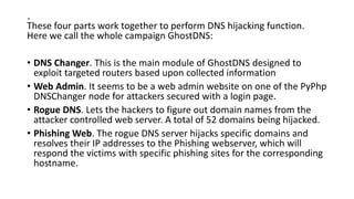 .
These four parts work together to perform DNS hijacking function.
Here we call the whole campaign GhostDNS:
• DNS Changer. This is the main module of GhostDNS designed to
exploit targeted routers based upon collected information
• Web Admin. It seems to be a web admin website on one of the PyPhp
DNSChanger node for attackers secured with a login page.
• Rogue DNS. Lets the hackers to figure out domain names from the
attacker controlled web server. A total of 52 domains being hijacked.
• Phishing Web. The rogue DNS server hijacks specific domains and
resolves their IP addresses to the Phishing webserver, which will
respond the victims with specific phishing sites for the corresponding
hostname.
 