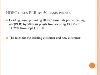 HDFC hikes PLR by 50 basis points Leading home providing HDFC  raised its prime lending rate(PLR) by 50 basis points from existing 13.75% to 14.25% from sept 1, 2010. The rates for the existing customer and new customer 
