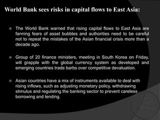 World Bank sees risks in capital flows to East Asia:
 The World Bank warned that rising capital flows to East Asia are
fanning fears of asset bubbles and authorities need to be careful
not to repeat the mistakes of the Asian financial crisis more than a
decade ago.
 Group of 20 finance ministers, meeting in South Korea on Friday,
will grapple with the global currency system as developed and
emerging countries trade barbs over competitive devaluation.
 Asian countries have a mix of instruments available to deal with
rising inflows, such as adjusting monetary policy, withdrawing
stimulus and regulating the banking sector to prevent careless
borrowing and lending.
 