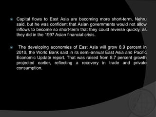  Capital flows to East Asia are becoming more short-term, Nehru
said, but he was confident that Asian governments would not allow
inflows to become so short-term that they could reverse quickly, as
they did in the 1997 Asian financial crisis.
 The developing economies of East Asia will grow 8.9 percent in
2010, the World Bank said in its semi-annual East Asia and Pacific
Economic Update report. That was raised from 8.7 percent growth
projected earlier, reflecting a recovery in trade and private
consumption.
 