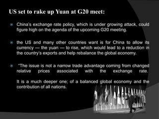 US set to rake up Yuan at G20 meet:
 China’s exchange rate policy, which is under growing attack, could
figure high on the agenda of the upcoming G20 meeting.
 the US and many other countries want is for China to allow its
currency — the yuan — to rise, which would lead to a reduction in
the country’s exports and help rebalance the global economy.
 “The issue is not a narrow trade advantage coming from changed
relative prices associated with the exchange rate.
It is a much deeper one; of a balanced global economy and the
contribution of all nations.
 