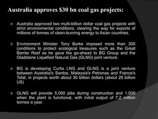Australia approves $30 bn coal gas projects:
 Australia approved two multi-billion dollar coal gas projects with
strict environmental conditions, clearing the way for exports of
millions of tonnes of clean-burning energy to Asian countries.
 Environment Minister Tony Burke imposed more than 300
conditions to protect ecological treasures such as the Great
Barrier Reef as he gave the go-ahead to BG Group and the
Gladstone Liquefied Natural Gas (GLNG) joint venture.
 BG is developing Curtis LNG and GLNG is a joint venture
between Australia's Santos, Malaysia's Petronas and France's
Total, in projects worth about 30 billion dollars (about 29 billion
US)
 GLNG will provide 5,000 jobs during construction and 1,000
when the plant is functional, with initial output of 7.2 million
tonnes a year.
 