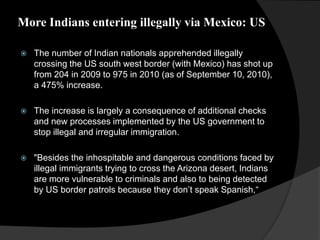 More Indians entering illegally via Mexico: US
 The number of Indian nationals apprehended illegally
crossing the US south west border (with Mexico) has shot up
from 204 in 2009 to 975 in 2010 (as of September 10, 2010),
a 475% increase.
 The increase is largely a consequence of additional checks
and new processes implemented by the US government to
stop illegal and irregular immigration.
 "Besides the inhospitable and dangerous conditions faced by
illegal immigrants trying to cross the Arizona desert, Indians
are more vulnerable to criminals and also to being detected
by US border patrols because they don’t speak Spanish,“
 