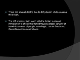  There are several deaths due to dehydration while crossing
the desert.
 The US embassy is in touch with the Indian bureau of
immigration to check this trend through a closer scrutiny of
travel documents of people travelling to certain South and
Central American destinations.
 