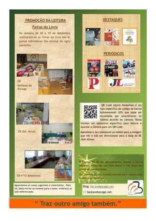 PROMOÇÃO DA LEITURA

DESTAQUES

Feiras do Livro
Na semana de 02 a 10 de dezembro,
realizaram-se as feiras do livro em algumas bibliotecas das escolas do agrupamento.

PERIÓDICOS

EB
Barbosa du
Bocage

QR Code (Quick Response) é um
tipo específico de código de barras
bidimensional (2D) que pode ser
escaneado por smartphones ou
tablets através da câmara. Basta
instalar um aplicativo específico para leitura e
apontar a câmara para um QR Code.

EB dos Arcos

Aproxima o teu telemóvel ou tablet para a imagem
que vês e irás ser direcionado para o blog da BE
José Afonso

A Equipa da BE do agrupamento, deseja a tos os
leitores, votos de um feliz Natal e um novo ano
cheio de prosperidade.

EB nº12 Amoreiras
Aguardamos as vossas sugestões e comentários . Para
tal, basta enviar as mesmas para o nosso endereço ao
lado referenciado.

Em Janeiro cá nos encontraremos para juntos celebrarmos as Janeiras.

Blog: be.avebocage.net
 be@avebocage.net

“ Traz outro amigo também.”

 