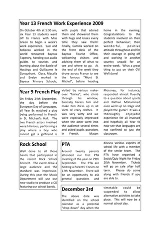 Year 13 French Work Experience 2009
On October 4th at 5:30 am,     with pupils that adored       home in the evening.
six Year 13 students went      them and showered them        Congratulations to the
off to France with Miss        with hugs and kisses every    students involved on their
Green to begin a week’s        time they saw them!           perfect behaviour; their
work experience. Suzi and      Finally, Camilla worked on    wonderful,       positive
Rebecca worked in the          the front desk of the         attitude throughout and for
world renowned Bayeux          Bayeux Tourist Office,        their courage in going off
Tapestry, handing out audio    welcoming visitors and        and working in another
guides to tourists and         advising them of what to      country unpaid for an
learning about the Battle of   see and where to go. At       entire week. What a great
Hastings and Guillaume le      the end of the week they      thing to put on their CV!
Conquérant. Ciara, Macalla     drove across France to see    Well done!
and Evelyn worked in           the famous “Mont St
Bayeux Primary Schools,        Michel”, before heading


Year 9 French Play visited“fairies”, who make-
                   over
                            by various
                                         climb
                                                             Moroney, for instance,
                                                             responded almost fluently
On Friday 24th September,      through     his   window,     to a question about sports
the    day     before    the   basically harass him and      and Nathan Mohammed
European Day of Languages,     make him dress up in all      even went up on stage and
all Year 9s watched a play     sorts of crazy clothes. It    played the guitar! It was a
being performed in French      was very witty and we         thoroughly      enjoyable
in St. Michael’s Hall. The     were especially impressed     experience for all involved
two French actors involved     when the actor went into      and hopefully all Year 9s
were hilarious, performing a   the audience several times    now see that languages are
play where a boy who           and asked pupils questions    not confined to just the
cannot get a girlfriend is     in    French.       Mason     classroom.

                                                             discuss various aspects of
Rock School                    PTA                           school life with a member
Well done to all those         Around twenty parents         of the senior team. The
bands that participated in     attended our first PTA        PTA have organised a
the recent Rock School         meeting of the year on 29th   Social/Quiz Night for Friday
Concert. The event drew a      September. The PTA are        20th November. Tickets
large audience and the         hosting a Parents’ Forum on   will go on sale after half
standard was impressive.       17th November. There will     term.     Please do come
During this year the Music     be an opportunity to ask      along with friends if you
Department will use our        general    questions    and   are able to.
new studio to produce a CD
featuring our school bands.                                  timetable       could       be
                               December 3rd                  suspended        to     allow
                               The above date was            alternative activities to take
                               identified on the school      place. This will now be a
                               calendar as a potential       normal school day.
                               “drop down” day when the
 