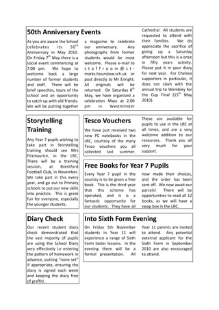 Cathedral. All students are
50th Anniversary Events                                           requested to attend with
As you are aware the School       a magazine to celebrate         their families.     We do
celebrates       its     50 t h   our anniversary.        Any     appreciate the sacrifice of
Anniversary in May 2010.          photographs from former         giving up a Saturday
On Friday 7th May there is a      students would be most          afternoon but this is a once
social event commencing at        welcome. Please e-mail to       in fifty years activity.
7.00 pm.      We hope to          s t a f f r o o m @ s t -       Please put it in your diary
welcome back a large              marks.hounslow.sch.uk or        for next year. For Chelsea
number of former students         post directly to Mr Enright.    supporters in particular, it
and staff. There will be          All originals will be           does not clash with the
brief speeches, tours of the      returned. On Saturday 8th       annual trip to Wembley for
school and an opportunity         May, we have organised a        the Cup Final (15th May
to catch up with old friends.     celebration Mass at 2.00        2010).
We will be putting together       pm      in     Westminster

                                                                  These are available for
Storytelling                      Tesco Vouchers                  pupils to use in the LRC at
Training                          We have just received two       all times, and are a very
                                  new PC notebooks in the         welcome addition to our
Any Year 7 pupils wishing to      LRC, courtesy of the many       resources. Thank you all
take part in Storytelling         Tesco vouchers you all          very much for your
training should see Mrs           collected last summer.          support.
Fitzmaurice, in the LRC.
There will be a training
session,    at     Brentford      Free Books for Year 7 Pupils
Football Club, in November.       Every Year 7 pupil in the       now made their choices,
We take part in this every        country is to be given a free   and the order has been
year, and go out to Primary       book. This is the third year    sent off. We now await our
schools to put our new skills     that this scheme has            parcels!    There will be
into practice. This is great      operated, and it is a           opportunities to read all 12
fun for everyone, especially      fantastic opportunity for       books, as we will have a
the younger students.             our students. They have all     swap box in the LRC.


Diary Check                       Into Sixth Form Evening
Our recent student diary          On Friday 5th November          Year 11 parents are invited
check demonstrated that           students in Year 11 will        to attend. Any potential
the vast majority of pupils       experience a range of Sixth     external applicant for the
are using the School Diary        Form taster lessons. In the     Sixth Form in September
very effectively i.e entering     evening there will be a         2010 are also encouraged
the pattern of homework in        formal presentation.     All    to attend.
advance, putting “none set”
if appropriate, ensuring the
diary is signed each week
and keeping the diary free
of graffiti.
 