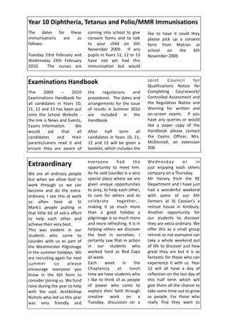 Year 10 Diphtheria, Tetanus and Polio/MMR Immunisations
The dates for these               coming into school to give      like to have it could they
immunisations are as              consent forms and to talk       please pick up a consent
follows:                          to your child on 6th            form from Matron at
                                  November 2009. If any           school    on    the    6th
Tuesday 23rd February and         pupils in Years 11, 12 or 13    November 2009.
Wednesday 24th February           have not yet had this
2010.    The nurses are           immunisation but would


Examinations Handbook                                             Joint      Council    for
                                                                  Qualifications Notice for
The      2009     –    2010       the     regulations    and      Completing Coursework/
Examinations Handbook for         procedures. The dates and       Controlled Assessment and
all candidates in Years 10,       arrangements for the issue      the Regulation Notice and
11, 12 and 13 has been put        of results in Summer 2010       Warning for written and
onto the School Website -         are included in the             on-screen exams. If you
the link is News and Events,      Handbook.                       have any queries or would
Exams Information.      We                                        like a paper copy of the
would       ask   that   all      After    half   term     all    Handbook please contact
candidates      and    their      candidates in Years 10, 11,     the Exams Officer, Mrs.
parents/carers read it and        12 and 13 will be given a       McDonnell, on extension
ensure they are aware of          booklet, which includes the     208.


                                  everyone        had      the    Wednesday           or     in
Extraordinary                     opportunity to meet him.        just enjoying each others
We are all ordinary people        As he said Lourdes is a very    company on a Thursday.
but when we allow God to          special place where we are      Mr Harvey from the RE
work through us we can            given unique opportunities      Department and I have just
become and do the extra-          to pray, to help each other,    had a wonderful weekend
ordinary. I see this at work      to care for others and to       with some of our 6th
so often here at St               celebrate       together...     formers at St Cassian's a
Mark's people putting in          making it so much more          retreat house in Kintbury.
that little bit of extra effort   than a good holiday a           Another opportunity for
to help each other and            pilgrimage is so much more      our students to discover
achieve their very best.          and more refreshing. It is in   they are extra ordinary. We
This was evident in our           helping others we discover      offer this as a small group
students who came to              the best in ourselves. I        retreat as not everyone can
Lourdes with us as part of        certainly saw that in action    take a whole weekend out
the Westminster Pilgrimage        in our students who             of life to discover just how
in the summer holidays. We        worked hard as Red Caps         great they are but it is so
are recruiting again for next     all week.                       fantastic for those who can
summer          so     please     Each      week      in   the    experience it with us. Year
encourage everyone you            Chaplaincy       at    lunch    12 will all have a day of
know in the 6th form to           time we have students who       reflection on the last day of
consider joining us. We fund      I like to think of as people    this half term which will
raise during the year to help     of power who come to            give them all the chance to
with the cost. Archbishop         explore their faith through     take some time out to grow
Nichols who led us this year      creative     work on a          as people. For those who
was very friendly and             Tuesday, discussion on a        really find they want to
 