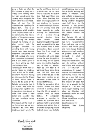 grow in faith we offer the       as the staff have the best       social teaching can be put
6th formers a group on a         possible start to our year       into action by working with
Friday called Affinity when      with a Mass and it is out of     others of different faiths
they can spend some time         that that everything else        and no faith, to explore our
thinking about things of the     flows. Miss Thatcher has         common values. We will be
heart rather than the head.      been encouraging some of         taking another delegation
Some of our Year 10              our students to become           next half term to the
students have signed up for      active in the liturgical music   Barbican. If any parents
Youth SVP.        This is an     for our weekly Mass and          want to get involved with
organisation which enables       those students are really        this aspect of our school
them to give some care in        making our celebrations          life please contact the
the community. We have a         into         something           Chaplain.
variety of things they can do    special. Another thing           Our Catholic life at St
from visiting the elderly        that       makes        these    Marks involves everyone.
through to helping at an         Eucharistic gatherings each      We have representatives
after school club for            week so special is the way       from each year now on the
younger        children     or   the students help in their       Justice and Peace group
spending time with young         preparation. Each student        and I am always delighted
people who have learning         from Year 7 to 10 will be        when more staff, students
disabilities. Last year's Year   involved          in     that    or parents want to get
10 had a group who were          preparation at some stage        involved in what is
very committed to this work      during the year. In addition     h a p p en i n g      in    th e
and it was really good to        to this they all will spend      chaplaincy at St Marks. We
see them giving up their         some time in the chapel as       can do nothing without
time to help others.             part of their RE lessons.        God's help and everything
Following on from Year 7's       Year 11 and Year 8 in            we       a c co m p l i sh    is
special Mass to celebrate        particular have been doing       underpinned by prayer. If
their arrival at St Mark's       that this half term and          anyone associated with our
each form has been having        some of Year 11, 12 and 13       community would like to
an afternoon in the Chapel       have been coming for an          join us in our half termly
to think about what it           extended prayer time at          prayer group we meet in
means to be part of the          the start of the day.            the middle of each half
Catholic community that is       St Mark's, as part of West       term on a Monday in the
our school. We start by          London Citizens, has been        Chapel at 11.30 a.m. the
sharing lunch together and       involved in thinking about       next prayer meeting takes
it gives them time to get to     how the life of people in        place on Monday 16th
know each other a little         London could be made             November. Do let me know
better and consider how          better.     A      delegation    to expect you.
they can contribute to our       attended a meeting in            I hope you all have a restful
school life.                     Chelsea to consider what         half term break.
The Mass is at the heart of      policies might be promoted       Love Peace and Joy
our School and we are very       to bring that about. This is     Roseleen         (Lay     School
fortunate to have Mass           a way for our young people       Chaplain).
celebrated every week. We        to think about how Catholic




             Paul Enright
             Headteacher
 