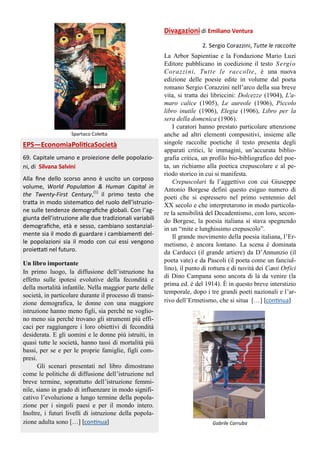 Spartaco Coletta
EPS—EconomiaPoliticaSocietà
69. Capitale umano e proiezione delle popolazio-
ni, di Silvana Salvini
Alla fine dello scorso anno è uscito un corposo
volume, World Population & Human Capital in
the Twenty-First Century,(1)
il primo testo che
tratta in modo sistematico del ruolo dell’istruzio-
ne sulle tendenze demografiche globali. Con l’ag-
giunta dell’istruzione alle due tradizionali variabili
demografiche, età e sesso, cambiano sostanzial-
mente sia il modo di guardare i cambiamenti del-
le popolazioni sia il modo con cui essi vengono
proiettati nel futuro.
Un libro importante
In primo luogo, la diffusione dell’istruzione ha
effetto sulle ipotesi evolutive della fecondità e
della mortalità infantile. Nella maggior parte delle
società, in particolare durante il processo di transi-
zione demografica, le donne con una maggiore
istruzione hanno meno figli, sia perché ne voglio-
no meno sia perché trovano gli strumenti più effi-
caci per raggiungere i loro obiettivi di fecondità
desiderata. E gli uomini e le donne più istruiti, in
quasi tutte le società, hanno tassi di mortalità più
bassi, per se e per le proprie famiglie, figli com-
presi.
Gli scenari presentati nel libro dimostrano
come le politiche di diffusione dell’istruzione nel
breve termine, soprattutto dell’istruzione femmi-
nile, siano in grado di influenzare in modo signifi-
cativo l’evoluzione a lungo termine della popola-
zione per i singoli paesi e per il mondo intero.
Inoltre, i futuri livelli di istruzione della popola-
zione adulta sono […] [continua] Gabrile Carruba
Divagazioni di Emiliano Ventura
2. Sergio Corazzini, Tutte le raccolte
La Arbor Sapientiae e la Fondazione Mario Luzi
Editore pubblicano in coedizione il testo Sergio
Corazzini, Tutte le raccolte, è una nuova
edizione delle poesie edite in volume dal poeta
romano Sergio Corazzini nell’arco della sua breve
vita, si tratta dei libriccini: Dolcezze (1904), L'a-
maro calice (1905), Le aureole (1906), Piccolo
libro inutile (1906), Elegia (1906), Libro per la
sera della domenica (1906).
I curatori hanno prestato particolare attenzione
anche ad altri elementi compositivi, insieme alle
singole raccolte poetiche il testo presenta degli
apparati critici, le immagini, un’accurata biblio-
grafia critica, un profilo bio-bibliografico del poe-
ta, un richiamo alla poetica crepuscolare e al pe-
riodo storico in cui si manifesta.
Crepuscolari fu l’aggettivo con cui Giuseppe
Antonio Borgese definì questo esiguo numero di
poeti che si espressero nel primo ventennio del
XX secolo e che interpretarono in modo particola-
re la sensibilità del Decadentismo, con loro, secon-
do Borgese, la poesia italiana si stava spegnendo
in un “mite e lunghissimo crepuscolo”.
Il grande movimento della poesia italiana, l’Er-
metismo, è ancora lontano. La scena è dominata
da Carducci (il grande artiere) da D’Annunzio (il
poeta vate) e da Pascoli (il poeta come un fanciul-
lino), il punto di rottura e di novità dei Canti Orfici
di Dino Campana sono ancora di là da venire (la
prima ed. è del 1914). È in questo breve interstizio
temporale, dopo i tre grandi poeti nazionali e l’ar-
rivo dell’Ermetismo, che si situa […] [continua]
 