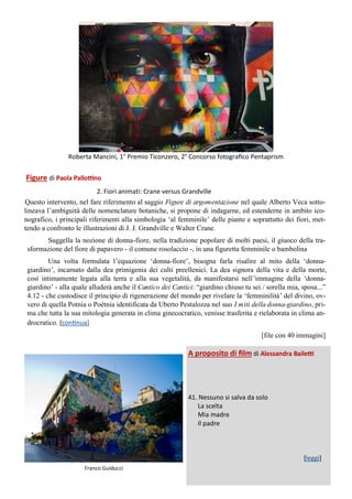 Figure di Paola Pallottino
2. Fiori animati: Crane versus Grandville
Questo intervento, nel fare riferimento al saggio Figure di argomentazione nel quale Alberto Veca sotto-
lineava l’ambiguità delle nomenclature botaniche, si propone di indagarne, ed estenderne in ambito ico-
nografico, i principali riferimenti alla simbologia ‘al femminile’ delle piante e soprattutto dei fiori, met-
tendo a confronto le illustrazioni di J. J. Grandville e Walter Crane.
Suggella la nozione di donna-fiore, nella tradizione popolare di molti paesi, il giuoco della tra-
sformazione del fiore di papavero - il comune rosolaccio -, in una figuretta femminile o bambolina
Una volta formulata l’equazione ‘donna-fiore’, bisogna farla risalire al mito della ‘donna-
giardino’, incarnato dalla dea primigenia dei culti preellenici. La dea signora della vita e della morte,
così intimamente legata alla terra e alla sua vegetalità, da manifestarsi nell’immagine della ‘donna-
giardino’ - alla quale alluderà anche il Cantico dei Cantici: “giardino chiuso tu sei / sorella mia, sposa...”
4.12 - che custodisce il principio di rigenerazione del mondo per rivelare la ‘femminilità’ del divino, ov-
vero di quella Potnia o Poétnia identificata da Uberto Pestalozza nel suo I miti della donna-giardino, pri-
ma che tutta la sua mitologia generata in clima ginecocratico, venisse trasferita e rielaborata in clima an-
drocratico. [continua]
[file con 40 immagini]
Franco Guiducci
A proposito di film di Alessandra Bailetti
41. Nessuno si salva da solo
La scelta
Mia madre
Il padre
[leggi]
Roberta Mancini, 1° Premio Ticonzero, 2° Concorso fotografico Pentaprism
 