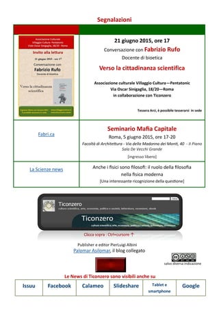 Segnalazioni
Le News di Ticonzero sono visibili anche su
Issuu Facebook Calameo Slideshare Tablet e
smartphone
Google
21 giugno 2015, ore 17
Conversazione con Fabrizio Rufo
Docente di bioetica
Verso la cittadinanza scientifica
Associazione culturale Villaggio Cultura—Pentatonic
Via Oscar Sinigaglia, 18/20—Roma
in collaborazione con Ticonzero
Tessera Arci, è possibile tesserarsi in sede
Fabri.ca
Seminario Mafia Capitale
Roma, 5 giugno 2015, ore 17-20
Facoltà di Architettura - Via della Madonna dei Monti, 40 - II Piano
Sala De Vecchi Grande
[ingresso libero]
La Scienze news Anche i fisici sono filosofi: il ruolo della filosofia
nella fisica moderna
[Una interessante ricognizione della questione]
Palomar Asilomar, il blog collegato
Clicca sopra : Ctrl+cursore ↑
Publisher e editor PierLuigi Albini
salvo diversa indicazione
 