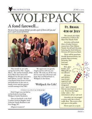 FRG NEWSLETTER!                                                                    JUNE 1, 2012




    WOLFPACK
A fond farewell...                                                           Ft. Bragg
You never leave someone behind, you take a part of them with you and
leave a part of yourself behind.                                           4th of July
                                                                           The annual 4th of July
                                                                        Celebration is held at the
                                                                        Main Post Parade Field.
                                                                            Activities will include
                                                                        three of today’s hottest
                                                                        musical acts Tyler Hilton,
                                                                        Natalie Stovall and Gloriana;
                                                                        featuring the 82nd Airborne
                                                                        Division All American Band.
                                                                            There will be parachute
                                                                        freefall demonstrations; our
                                                                        popular ﬂag ceremony;
                                                                        ﬁreworks; and
                                                                        food and
                                                                        beverages.
                                                                            Pets, glass
    This month we are sadly              We appreciate you greatly      bottles, and
saying Farewell to Mrs. Angela       Angela and we will miss you        BBQ grills are
Myers. She and her husband, MAJ      dearly! We wish you all the very   not allowed.
Scott Myers have been with           best in your next adventure and        All tents
Wolfpack for the past year and a     hope that you’ll head back to      and shelters
half (almost 2 years!). She has      Wolfpack in the future.            must be pre-
contributed many hours of work                                          registered and
and dedication in the unit to                                           erected in the
family events and the general          Wolfpack for Life!               designated
overall running of the FRG.                                             area - space is limited.
                                                                        Patrons may begin set at 8:00
                   FIND US ON FACEBOOK!                                 a.m. Reservations begin
    Don’t forget you can ﬁnd us                                         today - June 1. For
on facebook by searching                                                information call 910-396-9126
Wolfpack Family-Readiness.
                                                                            Attendees are encouraged
   Also on Facebook is the 82nd                                         to arrive early due to heavy
Combat Aviation Brigade, 82nd                                           traﬃc ﬂow. The event is free
Airborne Family Readiness and                                           and open to the public.
Fort Bragg, NC.
                                                                            Doors open at 3:00p.m.
    All great resources!!

!                                                                                              PAGE 1
 