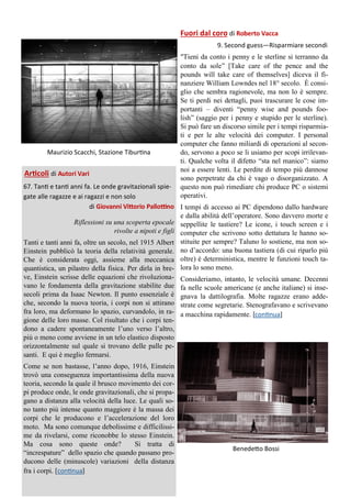 Maurizio Scacchi, Stazione Tiburtina
Articoli di Autori Vari
67. Tanti e tanti anni fa. Le onde gravitazionali spie-
gate alle ragazze e ai ragazzi e non solo
di Giovanni Vittorio Pallottino
Riflessioni su una scoperta epocale
rivolte a nipoti e figli
Tanti e tanti anni fa, oltre un secolo, nel 1915 Albert
Einstein pubblicò la teoria della relatività generale.
Che è considerata oggi, assieme alla meccanica
quantistica, un pilastro della fisica. Per dirla in bre-
ve, Einstein scrisse delle equazioni che rivoluziona-
vano le fondamenta della gravitazione stabilite due
secoli prima da Isaac Newton. Il punto essenziale è
che, secondo la nuova teoria, i corpi non si attirano
fra loro, ma deformano lo spazio, curvandolo, in ra-
gione delle loro masse. Col risultato che i corpi ten-
dono a cadere spontaneamente l’uno verso l’altro,
più o meno come avviene in un telo elastico disposto
orizzontalmente sul quale si trovano delle palle pe-
santi. E qui è meglio fermarsi.
Come se non bastasse, l’anno dopo, 1916, Einstein
trovò una conseguenza importantissima della nuova
teoria, secondo la quale il brusco movimento dei cor-
pi produce onde, le onde gravitazionali, che si propa-
gano a distanza alla velocità della luce. Le quali so-
no tanto più intense quanto maggiore è la massa dei
corpi che le producono e l’accelerazione del loro
moto. Ma sono comunque debolissime e difficilissi-
me da rivelarsi, come riconobbe lo stesso Einstein.
Ma cosa sono queste onde? Si tratta di
“increspature” dello spazio che quando passano pro-
ducono delle (minuscole) variazioni della distanza
fra i corpi. [continua]
Fuori dal coro di Roberto Vacca
9. Second guess—Risparmiare secondi
“Tieni da conto i penny e le sterline si terranno da
conto da sole” [Take care of the pence and the
pounds will take care of themselves] diceva il fi-
nanziere William Lowndes nel 18° secolo. È consi-
glio che sembra ragionevole, ma non lo è sempre.
Se ti perdi nei dettagli, puoi trascurare le cose im-
portanti – diventi “penny wise and pounds foo-
lish” (saggio per i penny e stupido per le sterline).
Si può fare un discorso simile per i tempi risparmia-
ti e per le alte velocità dei computer. I personal
computer che fanno miliardi di operazioni al secon-
do, servono a poco se li usiamo per scopi irrilevan-
ti. Qualche volta il difetto “sta nel manico”: siamo
noi a essere lenti. Le perdite di tempo più dannose
sono perpetrate da chi è vago o disorganizzato. A
questo non può rimediare chi produce PC o sistemi
operativi.
I tempi di accesso ai PC dipendono dallo hardware
e dalla abilità dell’operatore. Sono davvero morte e
seppellite le tastiere? Le icone, i touch screen e i
computer che scrivono sotto dettatura le hanno so-
stituite per sempre? Taluno lo sostiene, ma non so-
no d’accordo: una buona tastiera (di cui riparlo più
oltre) è deterministica, mentre le funzioni touch ta-
lora lo sono meno.
Consideriamo, intanto, le velocità umane. Decenni
fa nelle scuole americane (e anche italiane) si inse-
gnava la dattilografia. Molte ragazze erano adde-
strate come segretarie. Stenografavano e scrivevano
a macchina rapidamente. [continua]
Benedetto Bossi
 