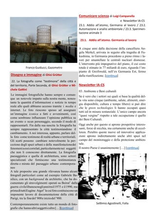 Franco Guiducci, Gazometro
Disegno e immagine di Ghisi Grütter
22. La fotografia come “testimone” della città e
del territorio, Parte Seconda, di Ghisi Grütter e Mi-
chele Gattini
Le immagini fotografiche hanno sempre e comun-
que un notevole impatto sulla nostra mente, nonos-
tante la quantità d’informazioni e notizie in tempo
reale alle quali abbiamo accesso tramite i media e
internet. Le foto riescono spesso ad assegnare
un’immagine iconica a fatti e avvenimenti, così
come sembrano influenzare l’opinione pubblica su
un evento o suun personaggio, secondo il modo di
rappresentarli. Fin dalla sua nascita la fotografia ha
sempre rappresentato la città testimoniandone il
cambiamento. A noi interessa, appunto, parlare del-
la foto come testimone di realtà urbane e territoriali.
Gli scatti possono cambiare notevolmente la per-
cezione degli spazi urbani e della manifestazionedei
fenomeniaessicorrelati,particolarmentenei soggetti
che non li conoscono direttamente. La fotografia
paesaggistica e quella di architettura, sono settori
specializzati che forniscono una testimonianza
diretta e mirata del paesaggio urbano contempora-
neo
A tale proposito una grande rilevanza hanno alcuni
fotografi particolari come ad esempio Gabriele Ba-
silico, con un background da architetto, che ha do-
cumentato gli stravolgimenti operati su Beirut1
dalla
guerra civilelibanesenegliannitrail1975 e il1990, ma
primadituttiEugène Atget2
lecuifotocostituisconoun
imponente lavoro di documentazione della città di
Parigi, tra la finedel‘800e iniziodel’900.
Contemporaneamente esiste tutto un mondo di foto-
grafie che hannoaltrisoggettiealtre[…][continua]
Settimio Agostinelli, Folla
Comunicare scienza di Luigi Campanella
e Newsletter IA-CS
23.1. Addio all’atomo, Germania al lavoro / 23.2.
Automazione e analisi ambientale / 23.3. Sperimen-
tazione animale 3
A cinque anni dalla decisione della cancelliera An-
gela Merkel, arrivata in seguito alla tragedia di Fu-
kushima, in Germania procedono a pieno ritmo i la-
vori per smantellare le centrali nucleari dismesse.
L’intervento più impegnativo del piano, il cui costo
totale è stimato in 77 miliardi di euro, riguarda l’im-
pianto di Greifswald, nell’ex Germania Est, fermo
dalla riunificazione. [continua]
Newsletter IA-CS
03. Ambiente e Beni culturali
Se è vero che i settori sui quali si basa la qualità del-
la vita sono cinque (ambiente, salute, alimenti, ener-
gia disponibile, cultura e tempo libero) si può dire
che le green technologies li hanno occupati quasi
tutti ed in misura sostanziale. L’unico campo ancora
“quasi vergine” rispetto a tale occupazione è quello
dei Beni Culturali.
Oggi anche per questo si aprono prospettive interes-
santi, forze di nicchia, ma certamente anche di eccel-
lenza. Peraltro queste nuove ed innovative applica-
zioni aprono indirettamente anche altri spazi nel
campo del monitoraggio e della protezione ambien-
tale.
Il nostro Paese è unanimemente […] [continua]
23.1. Addio all’atomo. Germania al lavoro
 