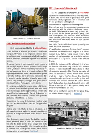 Franco Guiducci, Galleria Marconi
EPS - EconomiaPoliticaSocietà
82. Il boomerang del Balilla, di Michele Mezza
Renzi reclama le primarie per i vertici dell'Unione
Europea, ritrovando la sua originaria vena da Balil-
la, nell'accezione genuinamente ribellistica del ter-
mine e non nella distorsione operata dalla retorica
fascista.
Il premier lancia il suo ennesimo sasso contro le
vetrate degli apparati franco germanici dell'Europa
Unita. Quel sasso rabbioso sembra però tornare co-
me un boomerang dopo le primarie milanesi. Nel
capoluogo lombardo, infatti, Balilla si mette giacca
e cravatta e officia per le prossime elezioni un der-
by proprio tra due campioni di quelle tecnocrazie.
Due ex city manager: Giuseppe Sala, per il centro
sinistra, e Stefano Parisi, per il centro destra.
Si conferma così che il problema esiste ed è l'aspet-
to centrale dell'evoluzione politica, non solo euro-
pea: il passaggio dalla rappresentanza sociale alle
semplificazioni manageriali. Da cui il dominio or-
mai assoluto delle banche centrali sulle politiche
globali ne è l'emblema e la fucina.
Un processo che viene da lontano ed è stato a lungo
ignorato, se non addirittura evocato da apprendisti
stregoni.
Ancora una volta l'Italia è stata il laboratorio e il
palcoscenico dove è andato in scena il rito più spet-
tacolare di rimpicciolimento della politica: mani
pulite.
Quel fenomeno, ancora tutto da decifrare storica-
mente, rimane il punto di svolta del sistema dei par-
titi nato dal dopo guerra. Dopo quegli anni nulla
sarà come prima, gerarchie, valori, principi, e cultu-
re saranno tutte riconfigurate attorno ad un centro
motore unico: le competenze. [continua]
EPS - EconomiaPoliticaSocietà
83. The Geopolitics of Cheap Oil , di John Feffer
Economists said the market would save the planet.
It didn't. The nosedive in oil prices has been good
news for a lot of people and a lot of countries. But
it’s not good news for the planet.
The market was supposed to save the planet
That, at least, was the argument of many economi-
sts grappling with the problem of climate change.
As fossil fuels became scarcer, they pointed out,
the price of oil and natural gas would go up. And
then other options, like solar and wind, would be-
come cheaper, particularly as investment flowed
into that sector and drove down the cost of new
technologies.
And voila: The invisible hand would gradually turn
down the global thermostat.
It’s a ridiculous argument. For one, there’s no gua-
rantee that the market would respond in a timely
manner (i.e., before we’re under water). For
another, oil and gas prices are as volatile and un-
predictable as a Q-and-A session with Donald
Trump.
In 2008, for instance, oil hit a high of $145 a bar-
rel. But that didn’t last long. And in 2015, despite
all sorts of turmoil in the Middle East and in other
oil-producing countries like Nigeria, the price of
crude fell between 30 and 40 percent to its lowest
levels in 11 years. That’s a bigger drop than the
commodity price declines for metals, grains, and
soybeans. Gas stations around the United States
didn’t fully reflect this drop, but petrol prices still
fell to an average of $2.40 a gallon, saving each
driver more than $500 last year.
There are a number of reasons for the price drop,
but it boils down to supply […] [continua]
Rita Cicero, Ex Mercati Generali
 