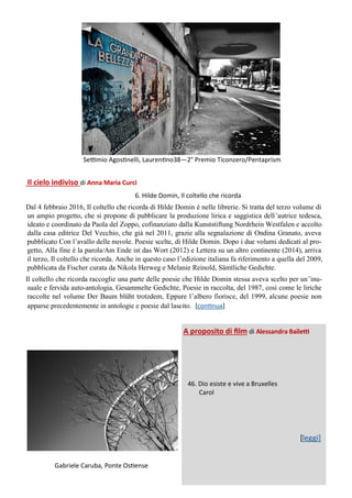 Il cielo indiviso di Anna Maria Curci
6. Hilde Domin, Il coltello che ricorda
Dal 4 febbraio 2016, Il coltello che ricorda di Hilde Domin è nelle librerie. Si tratta del terzo volume di
un ampio progetto, che si propone di pubblicare la produzione lirica e saggistica dell’autrice tedesca,
ideato e coordinato da Paola del Zoppo, cofinanziato dalla Kunststiftung Nordrhein Westfalen e accolto
dalla casa editrice Del Vecchio, che già nel 2011, grazie alla segnalazione di Ondina Granato, aveva
pubblicato Con l’avallo delle nuvole. Poesie scelte, di Hilde Domin. Dopo i due volumi dedicati al pro-
getto, Alla fine è la parola/Am Ende ist das Wort (2012) e Lettera su un altro continente (2014), arriva
il terzo, Il coltello che ricorda. Anche in questo caso l’edizione italiana fa riferimento a quella del 2009,
pubblicata da Fischer curata da Nikola Herweg e Melanie Reinold, Sämtliche Gedichte.
Il coltello che ricorda raccoglie una parte delle poesie che Hilde Domin stessa aveva scelto per un’inu-
suale e fervida auto-antologia, Gesammelte Gedichte, Poesie in raccolta, del 1987, così come le liriche
raccolte nel volume Der Baum blüht trotzdem, Eppure l’albero fiorisce, del 1999, alcune poesie non
apparse precedentemente in antologie e poesie dal lascito. [continua]
Gabriele Caruba, Ponte Ostiense
A proposito di film di Alessandra Bailetti
46. Dio esiste e vive a Bruxelles
Carol
[leggi]
Settimio Agostinelli, Laurentino38—2° Premio Ticonzero/Pentaprism
 
