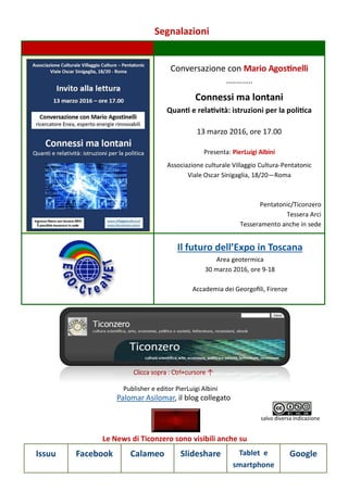 Segnalazioni
Le News di Ticonzero sono visibili anche su
Issuu Facebook Calameo Slideshare Tablet e
smartphone
Google
Conversazione con Mario Agostinelli
…………..
Connessi ma lontani
Quanti e relatività: istruzioni per la politica
13 marzo 2016, ore 17.00
Presenta: PierLuigi Albini
Associazione culturale Villaggio Cultura-Pentatonic
Viale Oscar Sinigaglia, 18/20—Roma
Pentatonic/Ticonzero
Tessera Arci
Tesseramento anche in sede
Il futuro dell’Expo in Toscana
Area geotermica
30 marzo 2016, ore 9-18
Accademia dei Georgofili, Firenze
Palomar Asilomar, il blog collegato
Clicca sopra : Ctrl+cursore ↑
Publisher e editor PierLuigi Albini
salvo diversa indicazione
 