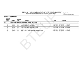 B
T
E
U
P
Page No. 1
BOARD OF TECHNICAL EDUCATION ,UTTAR PRADESH , LUCKNOW
Branch
Code Qp.No.
Semester
Code Subject Date Timings
Proposed Examination Scheme for Odd Semester (January- 2024)
Branch Code & Name /
Effective
Last Updated 01/01/2024
101 P.G.DIPLOMA IN ADVERTISING AND PUBLIC RELATION
01 FUNDAMENTALS OF SALES AND MARKETING
0662
101 16/01/2024 09.00 A.M. 11.30 A.M.
01 ADVERTISING MANAGEMENT
0663
101 18/01/2024 09.00 A.M. 11.30 A.M.
01 PROFESSIONAL COMMUNICATION
2705
101 19/01/2024 02.00 P.M. 04.30 P.M.
01 MEDIA MANAGEMENT
2586
101 20/01/2024 09.00 A.M. 11.30 A.M.
01 PUBLIC RELATIONS PRINCIPLES & PRACTICE
0664
101 21/01/2024 09.00 A.M. 11.30 A.M.
 