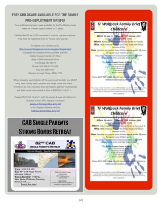 FREE CHILDCARE AVAILABLE FOR THE FAMILY
        PRE-DEPLOYMENT BRIEFS!
 Free childcare has been made available for the Pre-Deployments
        briefs for children ages 6 weeks to 12 years.


 Children MUST be CYSS members in order to use this childcare.
    They must be registered with an “hourly care” packet.


                  To register your children go to:
     http://www.fortbraggmwr.com/cysreg.php/#registration
         Complete the available forms and take them to:
                 Soldier Support Center 4th Floor
                  Bldg 4-2843 Normandy Drive
                      Fort Bragg, NC 28310
                   Phone: 910-396-8110/5128
                       Fax: 910-396-0113
               Monday through Friday: 0830-1700


When dropping your children off the evening of the brief you MUST
  bring their “hourly care” packets and swipe cards with them.
If children are non-members they will need to get their membership
   and their hourly care packet in time to RSVP by 14JUL11.


 Please RSVP NLT 14JUL11 with the names & ages of children to:
             Chaplain’s Asst. SPC Jessica Thompson
                 jessica.k.thompson@us.army.mil
                 or to Chaplain Shenton directly
                  matthew.shenton@us.army.mil




      CAB Single Parents
     Strong Bonds Retreat




                                                                     [2]
 