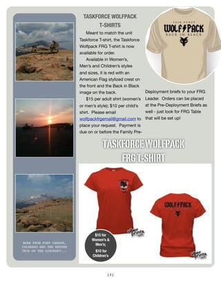 TASKFORCE WOLFPACK
                                 T-SHIRTS
                             Meant to match the unit
                          Taskforce T-shirt, the Taskforce
                          Wolfpack FRG T-shirt is now
                          available for order.
                             Available in Women’s,
                          Men’s and Children’s styles
                          and sizes, it is red with an
                          American Flag stylized crest on
                          the front and the Back in Black
                          image on the back.                 Deployment briefs to your FRG
                             $15 per adult shirt (women’s  Leader. Orders can be placed
                          or men’s style); $10 per child’s at the Pre-Deployment Briefs as
                          shirt. Please email              well - just look for FRG Table
                          wolfpackfrgemail@gmail.com to that will be set up!
                          place your request. Payment is
                          due on or before the Family Pre-


                                       TASKFORCE WOLFPACK
                                           FRG T-SHIRT




                                 $15 for
                                Women’s &
MORE FROM FORT CARSON,
                                 Men’s;
COLORADO AND THE RETURN
TRIP OF THE AIRCRAFT...           $10 for
                                 Children’s



                                          [3]
 