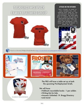 TASKFORCE WOLFPACK                                                                   ATTACK ON THE KITCHEN!
                                                                                      Don’t forget to send in


 FAMILY READINESS GROUP
                                                                                        your recipes for, and
                                                                                     reserve your copy of, the
                                                                                      2nd Edition of Attack on
                                                                                    the Kitchen! We have been
                                                                                    able to reduce the price in
                                                                                       publishing and pass the
                                                                                      savings to you! $15 per
                                                                                     book; add shipping & gift
                                                                                     wrap for just $5 more! A
                                                                                            steal for $20.




Friend us on Facebook: Wolfpack Family-Readiness http://www.facebook.com/proﬁle.php?id=100002314705672




                                                        The FRG will have a table set up at both
                                                          the upcoming Pre-Deployment briefs.

                                                    We will have:
                                                     •Hallmark recordable books - 1 per soldier.
                                                     •Writing kits for kids.
                                                     •Answers Unlimited - Ft. Bragg Directory
                                                     •and more!


                                                       [6]
 