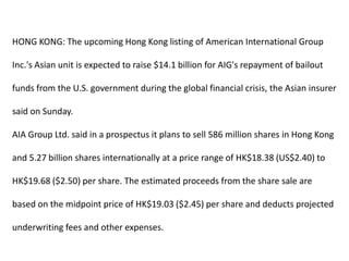 HONG KONG: The upcoming Hong Kong listing of American International Group Inc.'s Asian unit is expected to raise $14.1 billion for AIG's repayment of bailout funds from the U.S. government during the global financial crisis, the Asian insurer said on Sunday. AIA Group Ltd. said in a prospectus it plans to sell 586 million shares in Hong Kong and 5.27 billion shares internationally at a price range of HK$18.38 (US$2.40) to HK$19.68 ($2.50) per share. The estimated proceeds from the share sale are based on the midpoint price of HK$19.03 ($2.45) per share and deducts projected underwriting fees and other expenses. 