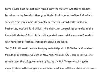 Some $190 billion has not been repaid from the massive Wall Street bailouts launched during President George W. Bush's final months in office. AIG, which suffered from investments in complex derivatives instead of its traditional businesses, received $182 billion _ the biggest rescue package extended to the financial industry. Officials believed its survival was crucial because AIG worked with hundreds of financial institutions around the world. The $14.1 billion will be used to repay an initial pool of $20 billion AIG received from the Federal Reserve Bank of New York, AIA said. AIG is also repaying other sums it owes the U.S. government by letting the U.S. Treasury exchange its majority stake in the company for common stock and sell those shares over time. 