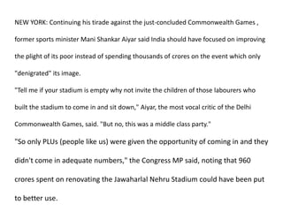 NEW YORK: Continuing his tirade against the just-concluded Commonwealth Games , former sports minister Mani Shankar Aiyar said India should have focused on improving the plight of its poor instead of spending thousands of crores on the event which only "denigrated" its image. "Tell me if your stadium is empty why not invite the children of those labourers who built the stadium to come in and sit down," Aiyar, the most vocal critic of the Delhi Commonwealth Games, said. "But no, this was a middle class party." "So only PLUs (people like us) were given the opportunity of coming in and they didn't come in adequate numbers," the Congress MP said, noting that 960 croresspent on renovating the Jawaharlal Nehru Stadium could have been put to better use. 