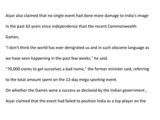 Aiyar also claimed that no single event had done more damage to India's image in the past 63 years since independence than the recent Commonwealth Games. "I don't think the world has ever denigrated us and in such obscene language as we have seen happening in the past few weeks," he said. "70,000 crores to get ourselves a bad name," the former minister said, referring to the total amount spent on the 12-day mega sporting event. On whether the Games were a success as declared by the Indian government , Aiyar claimed that the event had failed to position India as a top player on the