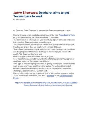 Intern Showcase: Dewhurst aims to get Texans back to work<br />By: Rena Iglehart<br />Lt. Governor David Dewhurst is encouraging Texans to get back to work.<br />Dewhurst wants employers to take advantage of the new Texas Back to Work program sponsored by the Texas Workforce Commission.<br />The commission is offering a two-year incentive program for Texas employers that hire other Texans receiving unemployment.<br />The program dictates each employer can receive up to $2,000 per employee they hire, as long as they are employed for at least 120 days.<br />quot;
Every Texan who wants to work and provide for their family should be able to, and this program will help make that happen for unemployed Texans who qualify,quot;
 Lt. Governor Dewhurst said.<br />Dewhurst appropriated $15 million for the program.<br />Sen. Robert Duncan joined Dewhurst in his efforts to promote the program at workforce centers in San Angelo and Abilene.<br />quot;
This type of innovative program aimed at getting unemployed Texans back to work is what sets Texas apart from other states. I'm confident this kind of business friendly initiative will prove important in helping lead us out thee challenging economic times,quot;
 Duncan said.<br />For more information on the program and other job creation programs by the Texas Workforce Commission, visit their  Web site or the Local Workforce Board.<br />http://www.news8austin.com/content/special_reports/intern_showcase/268840/intern-showcase--dewhurst-aims-to-get-texans-back-to-work<br />