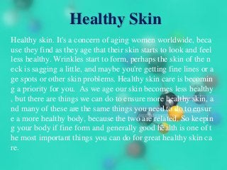 Healthy Skin
Healthy skin. It's a concern of aging women worldwide, beca
use they find as they age that their skin starts to look and feel
less healthy. Wrinkles start to form, perhaps the skin of the n
eck is sagging a little, and maybe you're getting fine lines or a
ge spots or other skin problems. Healthy skin care is becomin
g a priority for you. As we age our skin becomes less healthy
, but there are things we can do to ensure more healthy skin, a
nd many of these are the same things you need to do to ensur
e a more healthy body, because the two are related. So keepin
g your body if fine form and generally good health is one of t
he most important things you can do for great healthy skin ca
re.
 