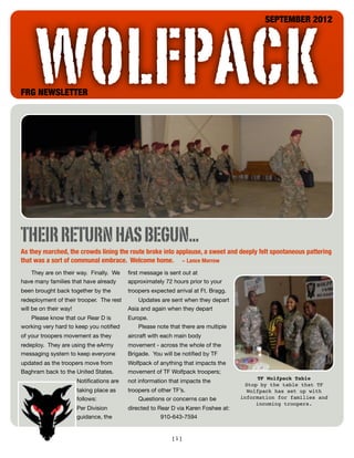 WOLFPACK
                                                                                           SEPTEMBER 2012




FRG NEWSLETTER




THEIR RETURN HAS BEGUN...
As they marched, the crowds lining the route broke into applause, a sweet and deeply felt spontaneous pattering
that was a sort of communal embrace. Welcome home. ~ Lance Morrow
   They are on their way. Finally. We     ﬁrst message is sent out at
have many families that have already      approximately 72 hours prior to your
been brought back together by the         troopers expected arrival at Ft. Bragg.
redeployment of their trooper. The rest       Updates are sent when they depart
will be on their way!                     Asia and again when they depart
   Please know that our Rear D is         Europe.
working very hard to keep you notiﬁed         Please note that there are multiple
of your troopers movement as they         aircraft with each main body
redeploy. They are using the eArmy        movement - across the whole of the
messaging system to keep everyone         Brigade. You will be notiﬁed by TF
updated as the troopers move from         Wolfpack of anything that impacts the
Baghram back to the United States.        movement of TF Wolfpack troopers;
                                                                                         TF Wolfpack Table
                     Notiﬁcations are     not information that impacts the
                                                                                     Stop by the table that TF
                     taking place as      troopers of other TF’s.                     Wolfpack has set up with
                     follows:                 Questions or concerns can be          information for families and
                                                                                         incoming troopers.
                     Per Division         directed to Rear D via Karen Foshee at:
                     guidance, the                     910-643-7594


                                                           [1]
 