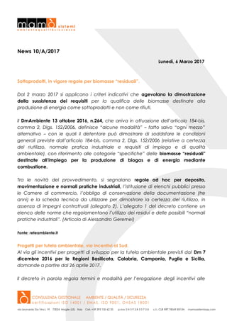 News 10/A/2017
Lunedì, 6 Marzo 2017
Sottoprodotti, in vigore regole per biomasse “residuali”.
Dal 2 marzo 2017 si applicano i criteri indicativi che agevolano la dimostrazione
della sussistenza dei requisiti per la qualifica delle biomasse destinate alla
produzione di energia come sottoprodotti e non come rifiuti.
Il DmAmbiente 13 ottobre 2016, n.264, che arriva in attuazione dell’articolo 184-bis,
comma 2, Dlgs. 152/2006, definisce “alcune modalità” – fatto salvo “ogni mezzo”
alternativo – con le quali il detentore può dimostrare di soddisfare le condizioni
generali previste dall’articolo 184-bis, comma 2, Dlgs. 152/2006 (relative a certezza
del riutilizzo, normale pratica industriale e requisiti di impiego e di qualità
ambientale), con riferimento alle categorie “specifiche” delle biomasse “residuali”
destinate all’impiego per la produzione di biogas e di energia mediante
combustione.
Tra le novità del provvedimento, si segnalano regole ad hoc per deposito,
movimentazione e normali pratiche industriali, l’istituzione di elenchi pubblici presso
le Camere di commercio, l’obbligo di conservazione della documentazione (tre
anni) e la scheda tecnica da utilizzare per dimostrare la certezza del riutilizzo, in
assenza di impegni contrattuali (allegato 2). L’allegato 1 del decreto contiene un
elenco delle norme che regolamentano l’utilizzo dei residui e delle possibili “normali
pratiche industriali”. (Articolo di Alessandro Geremei)
Fonte: reteambiente.it
Progetti per tutela ambientale, via incentivi al Sud.
Al via gli incentivi per progetti di sviluppo per la tutela ambientale previsti dal Dm 7
dicembre 2016 per le Regioni Basilicata, Calabria, Campania, Puglia e Sicilia,
domande a partire dal 26 aprile 2017.
Il decreto in parola regola termini e modalità per l’erogazione degli incentivi alle
 