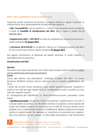 Rifiuti – DDL competitività e nuove norme europee
Importanti novità normative di recente e prossima entrata in vigore, investono la
materia rifiuti e sono sostanzialmente riconducibili alle seguenti:
il DDL “Competitività”, poi convertito in L. 116/2014, ha introdotto alcune modifiche
a livello di modalità di classificazione dei rifiuti, già in vigore a partire dal 18
febbraio 2015;
il Regolamento (UE) n. 1357/2014 ha rivisto le caratteristiche di pericolo ed entra in
vigore il prossimo 01 giugno 2015;
la Decisione 2014/955/UE ha modificato l’Elenco (o Catalogo) Europeo dei Rifiuti
(C.E.R.) e anch’essa entra in vigore il prossimo 01 giugno 2015.
Nel seguito cercheremo di delineare gli aspetti principali, in modo sintetico e
inevitabilmente non esaustivo.
Classificazione dei rifiuti
Quando
Per prima cosa viene specificato che il rifiuto deve sempre essere classificato prima
che sia allontanato dal luogo di produzione.
Come
Come già previsto dal precedente “catalogo europeo dei rifiuti”, la nuova
Decisione 955/2014, fornisce alcune indicazioni per la corretta classificazione del
rifiuto.
I diversi tipi di rifiuti inclusi nell’elenco sono definiti specificatamente mediante il
codice a sei cifre per ogni singolo rifiuto e i corrispondenti codici a quattro e a due
cifre per i rispettivi capitoli.
Di conseguenza, per identificare un rifiuto nell’elenco occorre procedere come
segue:
• Identificare la fonte che genera il rifiuto consultando i capitoli da 01 a 12 o da 17
a 20 per risalire al codice a sei cifre riferito al rifiuto in questione, ad eccezione dei
codici dei suddetti capitoli che terminano con le cifre 99. Occorre rilevare che è
possibile che un determinato impianto o stabilimento debba classificare le proprie
attività in capitoli diversi. Per esempio un costruttore di automobili può reperire i
rifiuti che produce sia nel capitolo 12 (rifiuti dalla lavorazione e dal trattamento
 