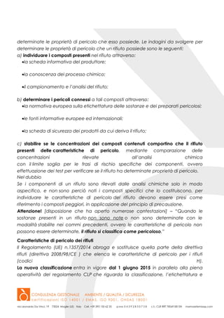 determinate le proprietà di pericolo che esso possiede. Le indagini da svolgere per
determinare le proprietà di pericolo che un rifiuto possiede sono le seguenti:
a) individuare i composti presenti nel rifiuto attraverso:
•la scheda informativa del produttore;
•la conoscenza del processo chimico;
•il campionamento e l’analisi del rifiuto;
b) determinare i pericoli connessi a tali composti attraverso:
•la normativa europea sulla etichettatura delle sostanze e dei preparati pericolosi;
•le fonti informative europee ed internazionali;
•la scheda di sicurezza dei prodotti da cui deriva il rifiuto;
c) stabilire se le concentrazioni dei composti contenuti comportino che il rifiuto
presenti delle caratteristiche di pericolo, mediante comparazione delle
concentrazioni rilevate all’analisi chimica
con il limite soglia per le frasi di rischio specifiche dei componenti, ovvero
effettuazione dei test per verificare se il rifiuto ha determinate proprietà di pericolo.
Nel dubbio
Se i componenti di un rifiuto sono rilevati dalle analisi chimiche solo in modo
aspecifico, e non sono perciò noti i composti specifici che lo costituiscono, per
individuare le caratteristiche di pericolo del rifiuto devono essere presi come
riferimento i composti peggiori, in applicazione del principio di precauzione.
Attenzione! [disposizione che ha aperto numerose contestazioni] – “Quando le
sostanze presenti in un rifiuto non sono note o non sono determinate con le
modalità stabilite nei commi precedenti, ovvero le caratteristiche di pericolo non
possono essere determinate, il rifiuto si classifica come pericoloso.”
Caratteristiche di pericolo dei rifiuti
Il Regolamento (UE) n.1357/2014 abroga e sostituisce quella parte della direttiva
rifiuti (direttiva 2008/98/CE ) che elenca le caratteristiche di pericolo per i rifiuti
(codici H).
La nuova classificazione entra in vigore dal 1 giugno 2015 in parallelo alla piena
operatività del regolamento CLP che riguarda la classificazione, l’etichettatura e
 