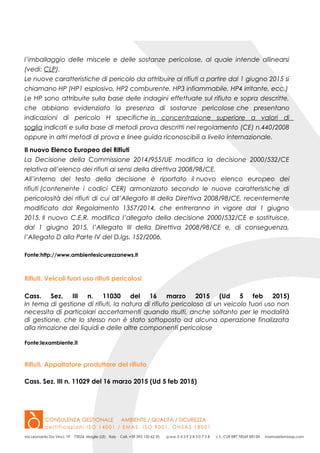 l’imballaggio delle miscele e delle sostanze pericolose, al quale intende allinearsi
(vedi: CLP).
Le nuove caratteristiche di pericolo da attribuire ai rifiuti a partire dal 1 giugno 2015 si
chiamano HP (HP1 esplosivo, HP2 comburente, HP3 infiammabile, HP4 irritante, ecc.)
Le HP sono attribuite sulla base delle indagini effettuate sul rifiuto e sopra descritte,
che abbiano evidenziato la presenza di sostanze pericolose che presentano
indicazioni di pericolo H specifiche in concentrazione superiore a valori di
soglia indicati e sulla base di metodi prova descritti nel regolamento (CE) n.440/2008
oppure in altri metodi di prova e linee guida riconoscibili a livello internazionale.
Il nuovo Elenco Europeo dei Rifiuti
La Decisione della Commissione 2014/955/UE modifica la decisione 2000/532/CE
relativa all’elenco dei rifiuti ai sensi della direttiva 2008/98/CE.
All’interno del testo della decisione è riportato il nuovo elenco europeo dei
rifiuti (contenente i codici CER) armonizzato secondo le nuove caratteristiche di
pericolosità dei rifiuti di cui all’Allegato III della Direttiva 2008/98/CE, recentemente
modificato dal Regolamento 1357/2014, che entreranno in vigore dal 1 giugno
2015. Il nuovo C.E.R. modifica l’allegato della decisione 2000/532/CE e sostituisce,
dal 1 giugno 2015, l’Allegato III della Direttiva 2008/98/CE e, di conseguenza,
l’Allegato D alla Parte IV del D.lgs. 152/2006.
Fonte:http://www.ambientesicurezzanews.it
Rifiuti. Veicoli fuori uso rifiuti pericolosi
Cass. Sez. III n. 11030 del 16 marzo 2015 (Ud 5 feb 2015)
In tema di gestione di rifiuti, la natura di rifiuto pericoloso di un veicolo fuori uso non
necessita di particolari accertamenti quando risulti, anche soltanto per le modalità
di gestione, che lo stesso non è stato sottoposto ad alcuna operazione finalizzata
alla rimozione dei liquidi e delle altre componenti pericolose
Fonte:lexambiente.it
Rifiuti. Appaltatore produttore del rifiuto
Cass. Sez. III n. 11029 del 16 marzo 2015 (Ud 5 feb 2015)
 