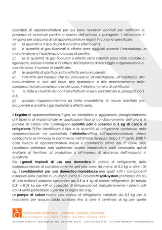 operatori di apparecchiature per cui sono necessari controlli per verificare la
presenza di eventuali perdite a norma dell’articolo 4 paragrafo 1 istituiscono e
tengono per ciascuna di tali apparecchiature registri in cui sono specificate:
a) la quantità e il tipo di gas fluorurati a effetto serra;
b) e quantità di gas fluorurati a effetto serra aggiunti durante l’installazione, la
manutenzione o l’assistenza o a causa di perdite;
c) se le quantità di gas fluorurati a effetto serra installati siano state riciclate o
rigenerate, incluso il nome e l’indirizzo dell’impianto di riciclaggio o rigenerazione e,
ove del caso, il numero di certificato;
d) le quantità di gas fluorurati a effetto serra recuperati;
e) l’identità dell’impresa che ha provveduto all’installazione, all’assistenza, alla
manutenzione e, ove del caso, alla riparazione o allo smantellamento delle
apparecchiature compreso, ove del caso, il relativo numero di certificato;
f) le date e i risultati dei controlli effettuati ai sensi dell’articolo 4, paragrafi da 1
a 3;
g) qualora l’apparecchiatura sia stata smantellata, le misure adottate per
recuperare e smaltire i gas fluorurati a effetto serra.
Il Registro di apparecchiatura F-gas va compilato e aggiornato (congiuntamente
al il Libretto di impianto) per le applicazioni fisse di condizionamento dell’aria e le
pompe di calore che contengono quantità pari o superiori a 3 kg di carica di
refrigerante [*].Per identificare il tipo e la quantità di refrigerante contenuto nelle
apparecchiature va controllata l’etichetta affissa sull’apparecchiatura stessa,
obbligatoria se immessa in commercio nell’Unione Europea dopo il 1° aprile 2008.In
caso invece di apparecchiature messe il commercio prima del 1° aprile 2008
l’etichetta potrebbe non contenere queste informazioni; sarà necessario quindi
rivolgersi al fornitore, al produttore o all’impresa di assistenza dell’impianto in
questione.
Per i grandi impianti di uso non domestico, la carica di refrigerante delle
apparecchiature di condizionamento dell’aria varia da meno di 0,5 kg a oltre 100
kg. I condizionatori per uso domestico monoblocco (nei quali tutti i componenti
essenziali sono ospitati in un’unica unità) o i cosiddetti split-system (composti da più
di una sezione) possono contenere da 0,5 a 4 kg di carica refrigerante (in media
0,31 – 0,34 kg per kW di capacità di refrigerazione). Indicativamente i sistemi split
con 4 unità potrebbero superare la soglia dei 3 kg.
Le pompe di calore hanno una carica di refrigerante variabile da 0,5 kg per le
macchine per acqua calda sanitaria fino a oltre il centinaio di kg per quelle
 